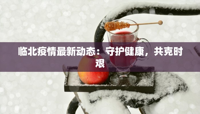 临北疫情最新动态:守护健康,共克时艰 临北疫情最新动态:守护健康,共克时艰