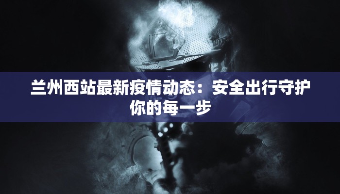 兰州西站最新疫情动态:安全出行守护你的每一步 兰州西站最新疫情动态:安全出行守护你的每一步
