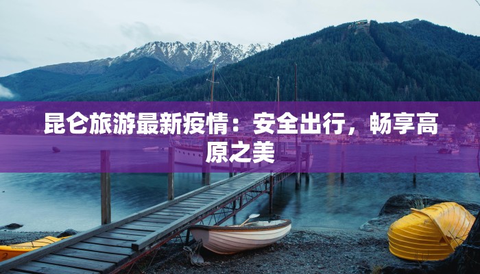 昆仑旅游最新疫情:安全出行,畅享高原之美 昆仑旅游最新疫情:安全出行,畅享高原之美