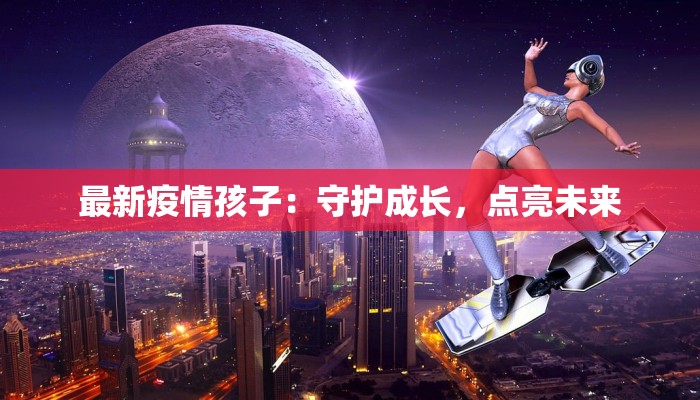 最新疫情孩子:守护成长,点亮未来 最新疫情孩子:守护成长,点亮未来