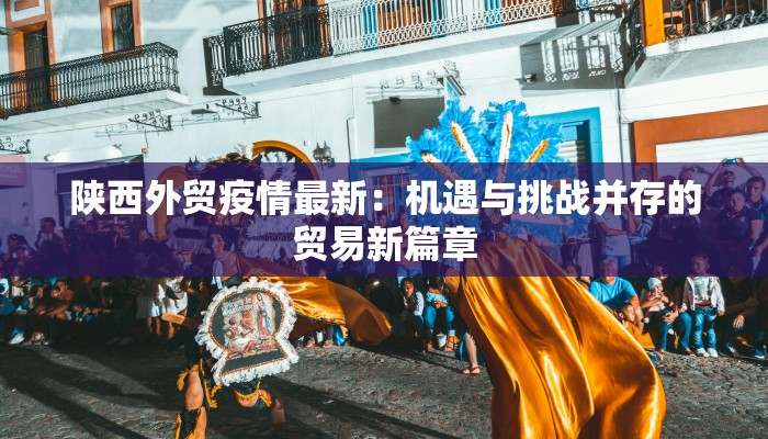 陕西外贸疫情最新：机遇与挑战并存的贸易新篇章