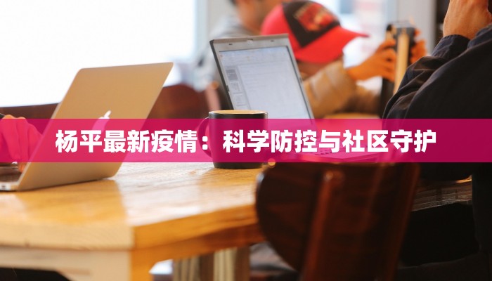 杨平最新疫情:科学防控与社区守护 杨平最新疫情:科学防控与社区守护