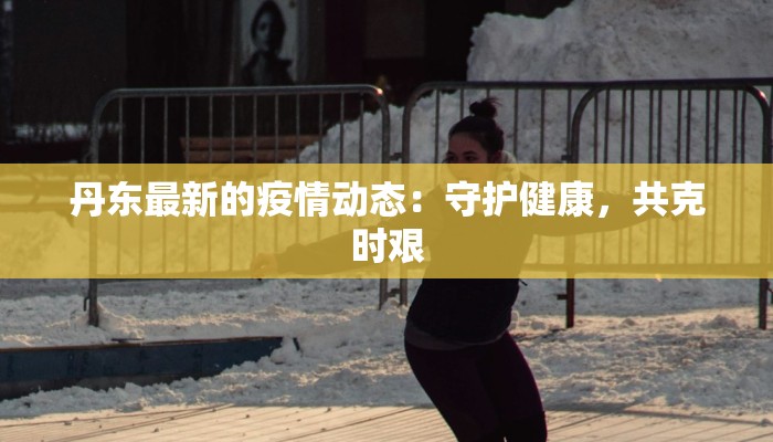 丹东最新的疫情动态：守护健康，共克时艰