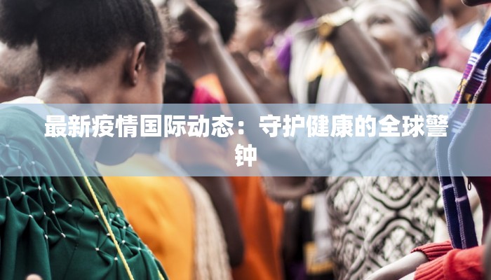 最新疫情国际动态:守护健康的全球警钟 最新疫情国际动态:守护健康的全球警钟