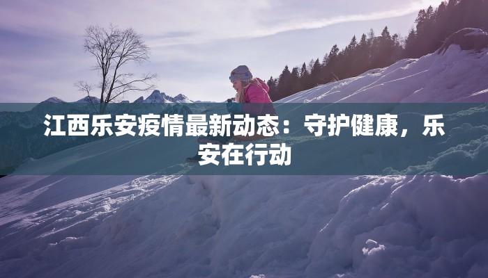 江西乐安疫情最新动态:守护健康,乐安在行动 江西乐安疫情最新动态:守护健康,乐安在行动