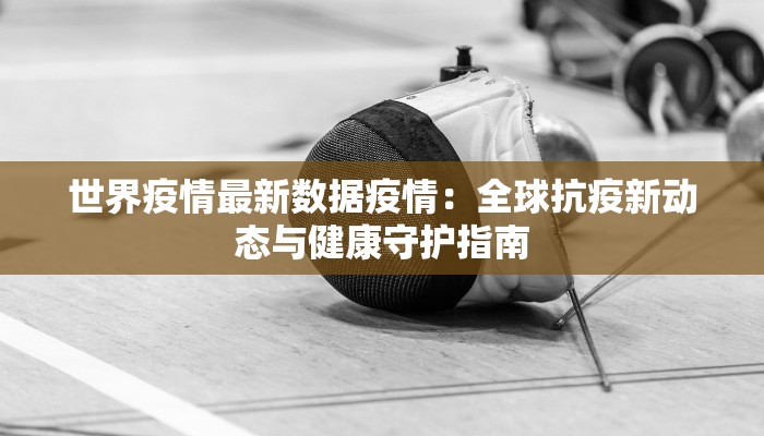世界疫情最新数据疫情:全球抗疫新动态与健康守护指南 世界疫情最新数据疫情:全球抗疫新动态与健康守护指南