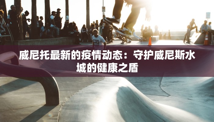 威尼托最新的疫情动态：守护威尼斯水城的健康之盾