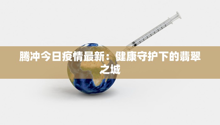 腾冲今日疫情最新:健康守护下的翡翠之城 腾冲今日疫情最新:健康守护下的翡翠之城