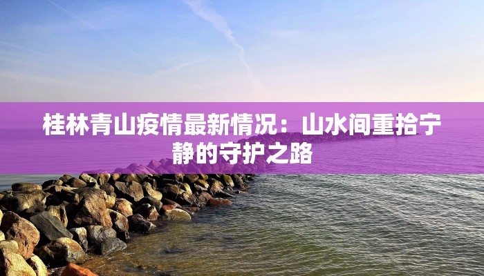 桂林青山疫情最新情况:山水间重拾宁静的守护之路 桂林青山疫情最新情况:山水间重拾宁静的守护之路