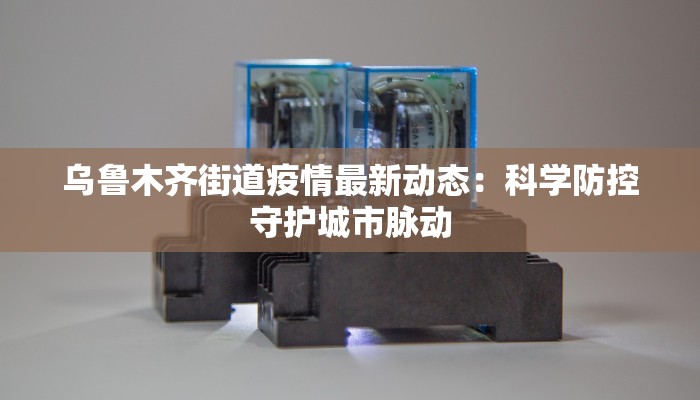 乌鲁木齐街道疫情最新动态:科学防控守护城市脉动 乌鲁木齐街道疫情最新动态:科学防控守护城市脉动