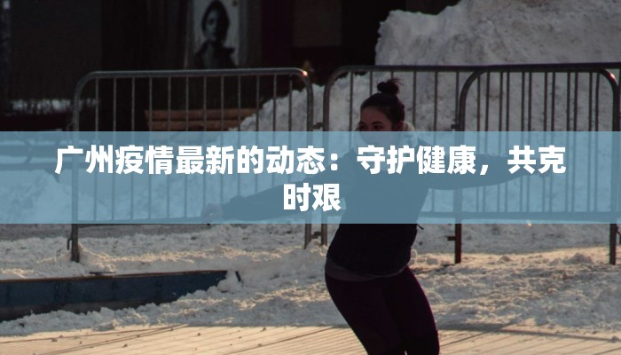 广州疫情最新的动态：守护健康，共克时艰