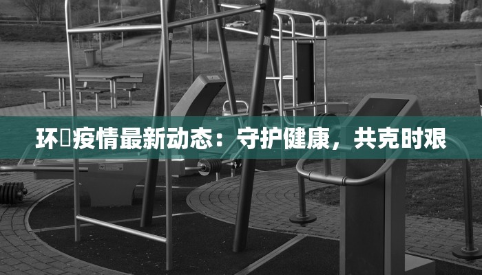 环滘疫情最新动态：守护健康，共克时艰
