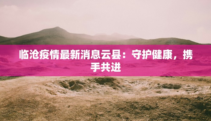 临沧疫情最新消息云县:守护健康,携手共进 临沧疫情最新消息云县:守护健康,携手共进