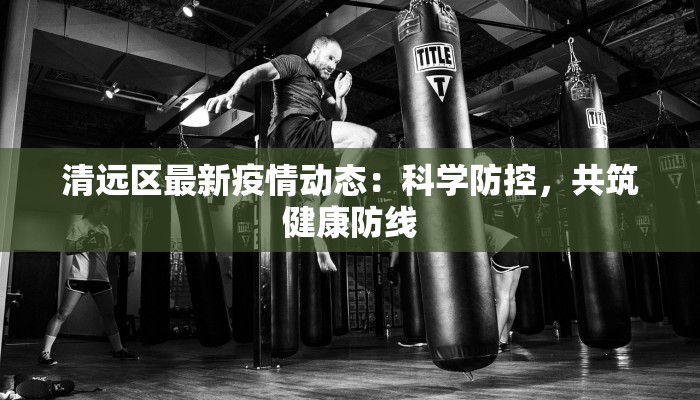 清远区最新疫情动态:科学防控,共筑健康防线 清远区最新疫情动态:科学防控,共筑健康防线